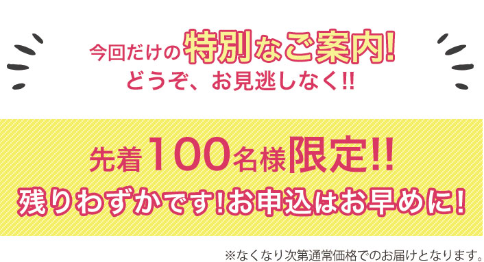 今回だけの特別なご案内!どうぞ、お見逃しなく!!先着100名様限定!!※なくなり次第通常価格でのと届けとなります。