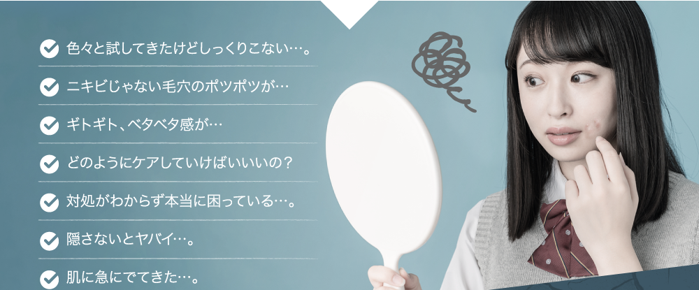 色々と試してきたけどしっくりこない…。・ニキビじゃない毛穴のポツポツが…・ギトギト、ベタベタが…・どのようにケアしていけばいいの？・対処がわからず本当に困っている…。・隠さないとヤバイ…。・肌に急に出てきた…。