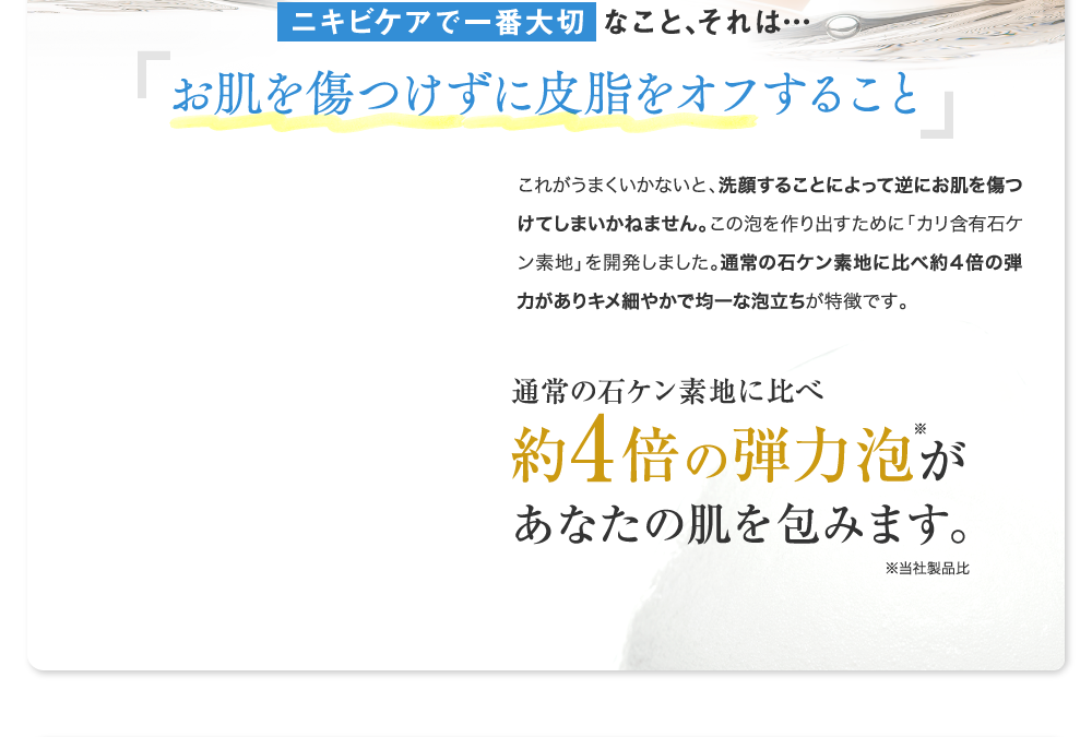 通常の石ケン素地に比べ約4倍の弾力泡があなたの肌を包みます。