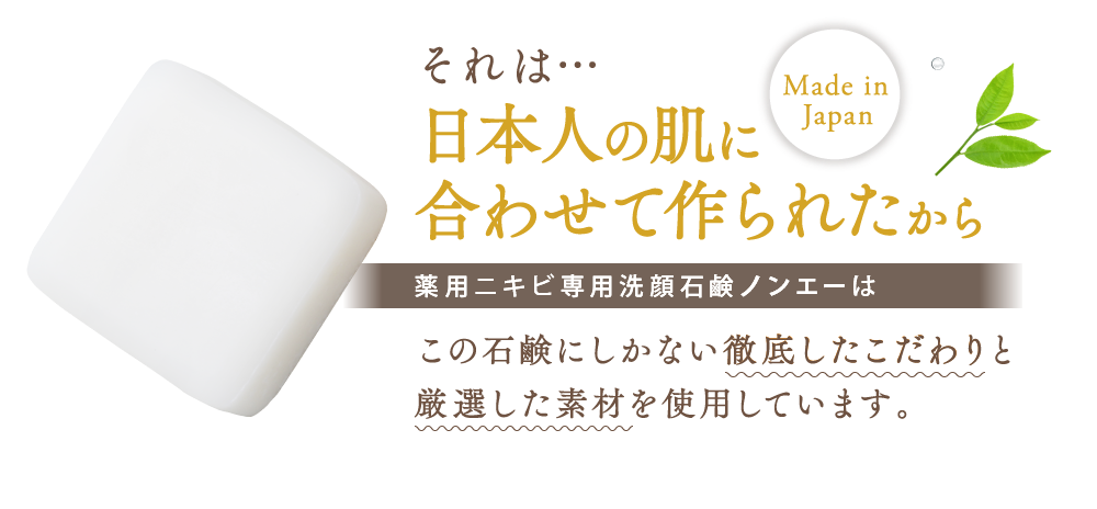 それは…日本人の肌に合わせて作られたから Made in Japan 薬用ニキビ専用洗顔石鹸ノンエーはこの石鹸にしかない徹底したこだわりと厳選した素材を使用しています。