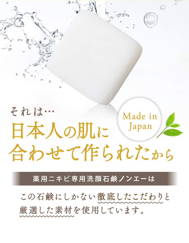 それは…日本人の肌に合わせて作られたから Made in Japan 薬用ニキビ専用洗顔石鹸ノンエーはこの石鹸にしかない徹底したこだわりと厳選した素材を使用しています。